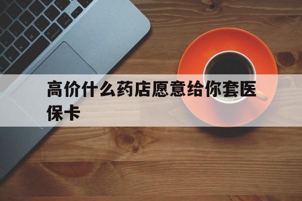 黔东最新的高价什么药店愿意给你套医保卡方法分享(黔东去药店套医保卡人家会给你套?教程)